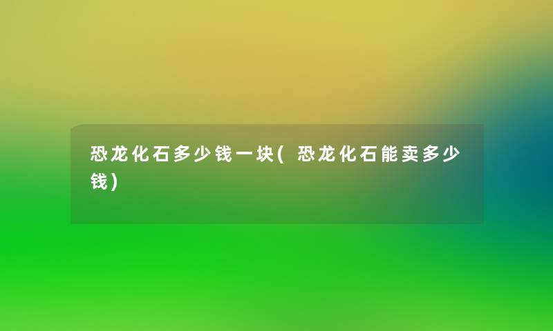 恐龙化石多少钱一块(恐龙化石能卖多少钱)