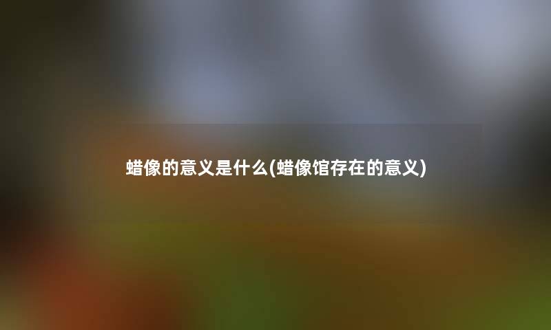 蜡像的意义是什么(蜡像馆存在的意义) 蜡像的意义是什么(蜡像馆存在的意义)