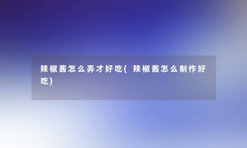 辣椒酱怎么弄才好吃(辣椒酱怎么制作好吃)