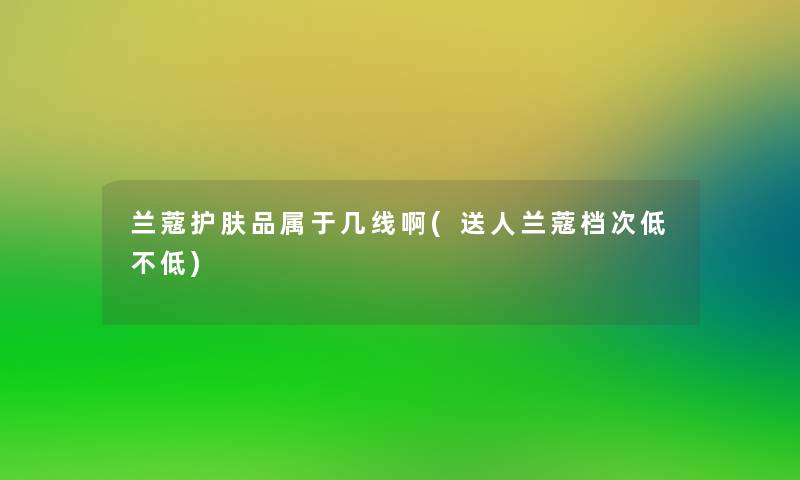 兰蔻护肤品属于几线啊(送人兰蔻档次低不低)