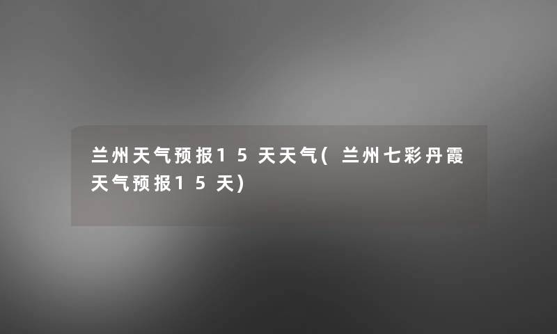兰州天气预报15天天气(兰州七彩丹霞天气预报15天)