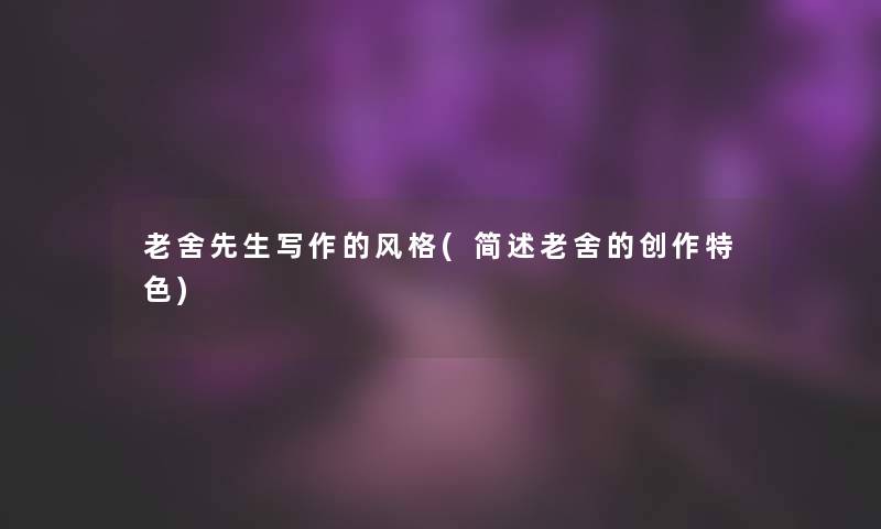 老舍先生写作的风格(老舍的创作特色) 老舍先生写作的风格(老舍的创作特色)