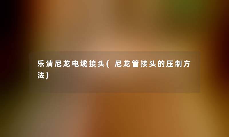 乐清尼龙电缆接头(尼龙管接头的压制方法) 乐清尼龙电缆接头(尼龙管接头的压制方法)