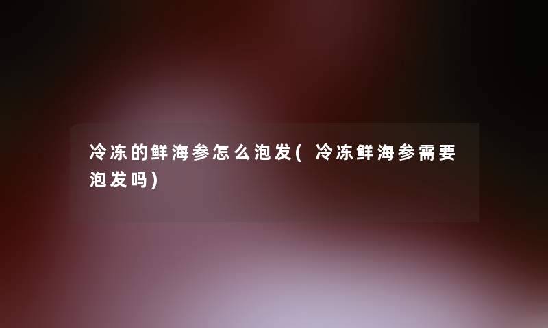 冷冻的鲜海参怎么泡发(冷冻鲜海参需要泡发吗)