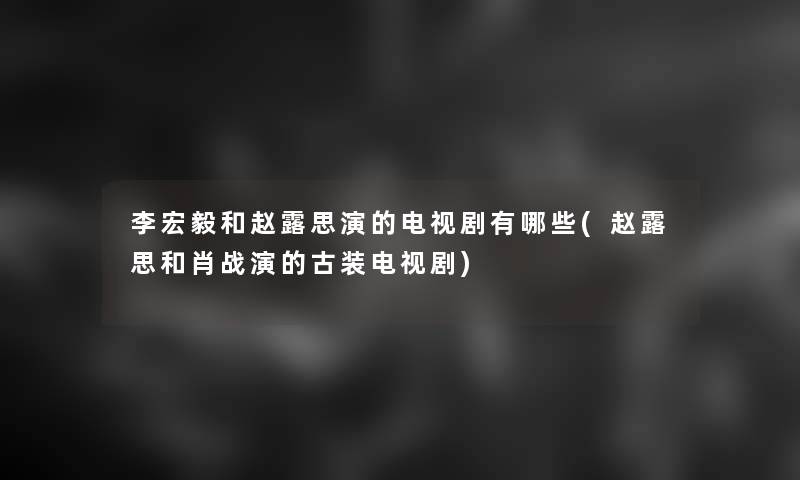 李宏毅和赵露思演的电视剧有哪些(赵露思和肖战演的古装电视剧) 李宏毅和赵露思演的电视剧有哪些(赵露思和肖战演的古装电视剧)