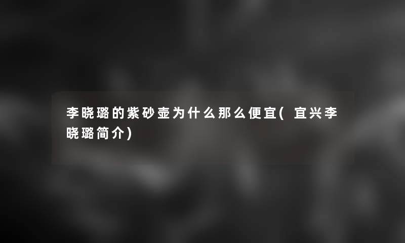 李晓璐的紫砂壶为什么那么便宜(宜兴李晓璐简介) 李晓璐的紫砂壶为什么那么便宜(宜兴李晓璐简介)