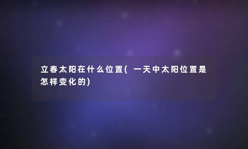 立春太阳在什么位置(一天中太阳位置是怎样变化的) 立春太阳在什么位置(一天中太阳位置是怎样变化的)