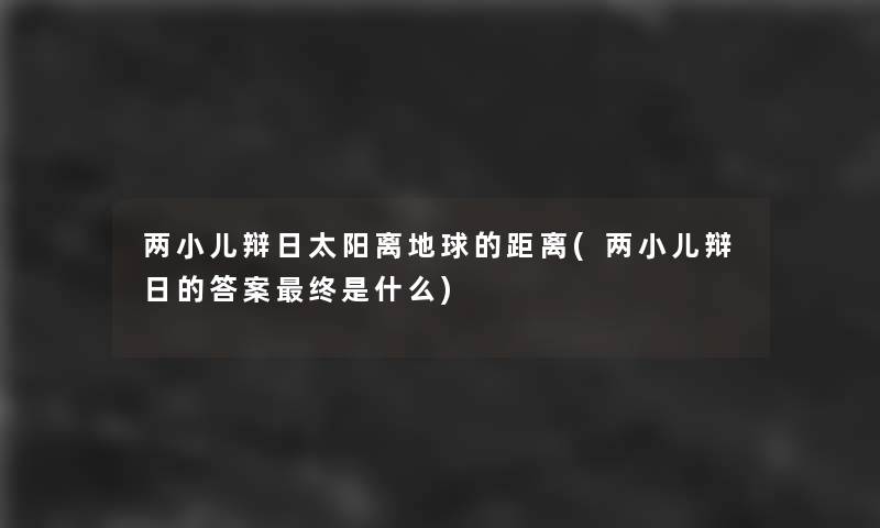 两小儿辩日太阳离地球的距离(两小儿辩日的答案终是什么) 两小儿辩日太阳离地球的距离(两小儿辩日的答案终是什么)