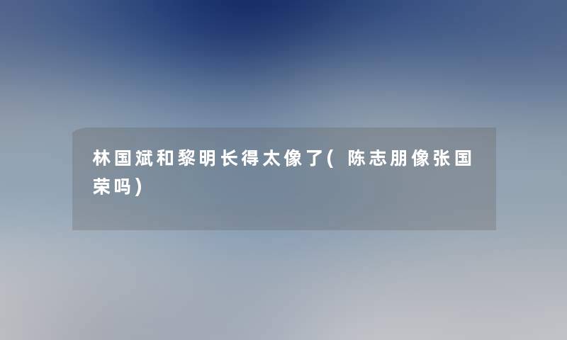 林国斌和黎明长得太像了(陈志朋像张国荣吗) 林国斌和黎明长得太像了(陈志朋像张国荣吗)