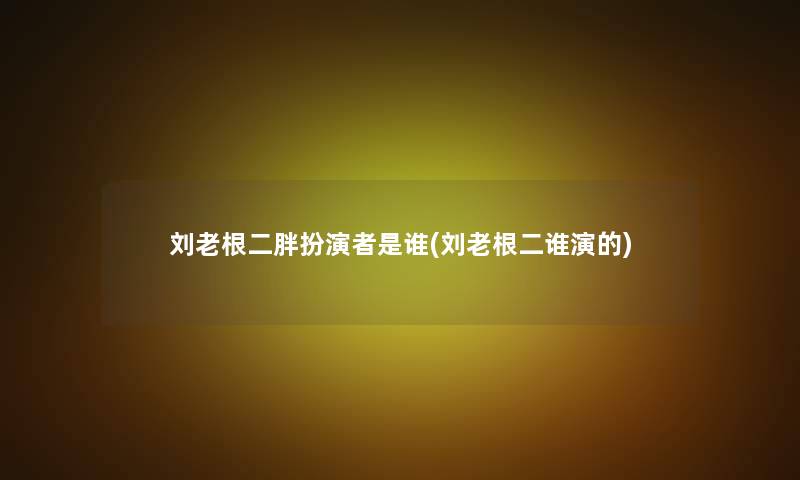刘老根二胖扮演者是谁(刘老根二谁演的) 刘老根二胖扮演者是谁(刘老根二谁演的)