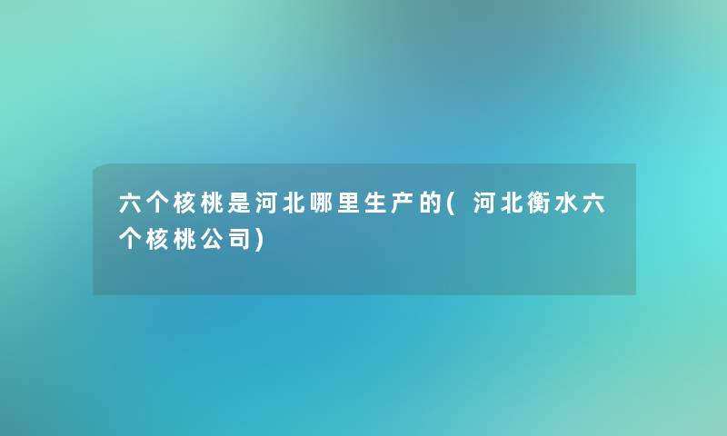 六个核桃是河北哪里生产的(河北衡水六个核桃公司) 六个核桃是河北哪里生产的(河北衡水六个核桃公司)
