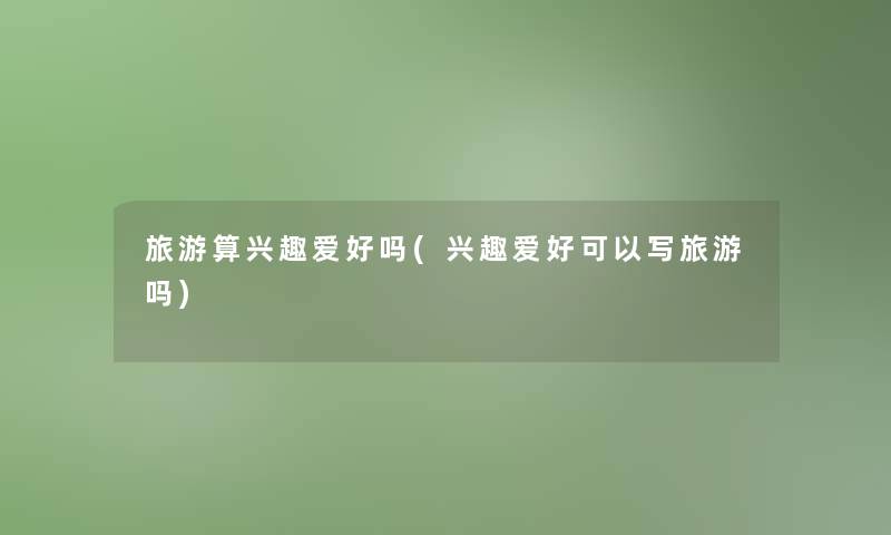 旅游算兴趣爱好吗(兴趣爱好可以写旅游吗)