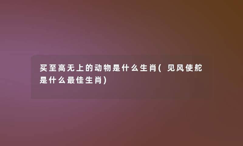 买至高无上的动物是什么生肖(见风使舵是什么理想生肖)