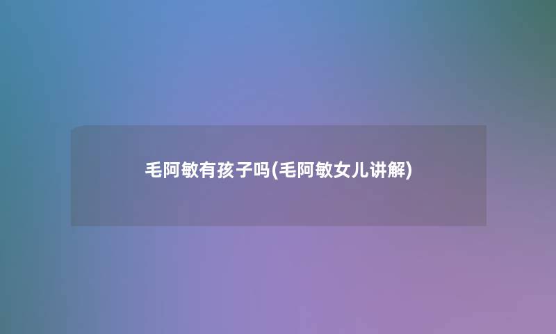 毛阿敏有孩子吗(毛阿敏女儿讲解)