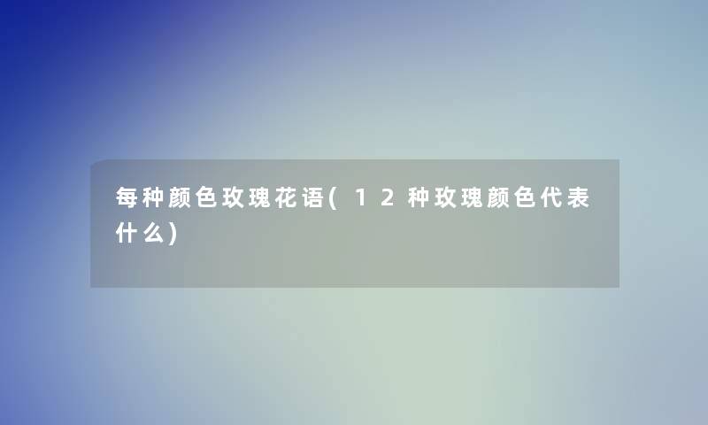 每种颜色玫瑰花语(12种玫瑰颜色代表什么)