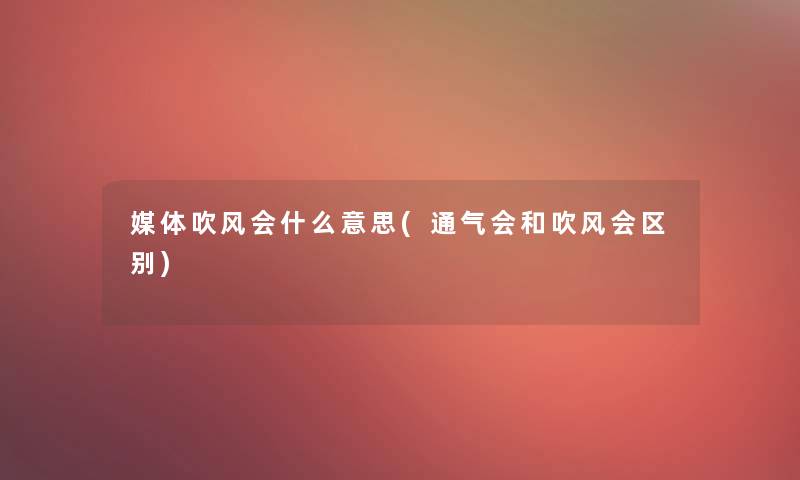 媒体吹风会什么意思(通气会和吹风会区别)