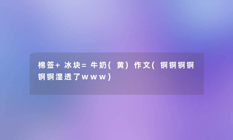 棉签+冰块=牛奶(黄)作文(锕锕锕锕锕锕湿透了www) 棉签+冰块=牛奶(黄)作文(锕锕锕锕锕锕湿透了www)