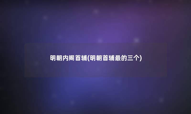 明朝内阁首辅(明朝首辅的三个)
