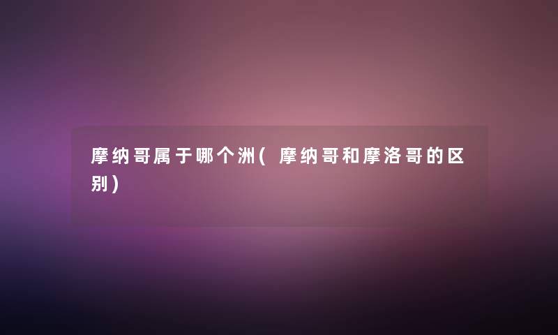 摩纳哥属于哪个洲(摩纳哥和摩洛哥的区别)