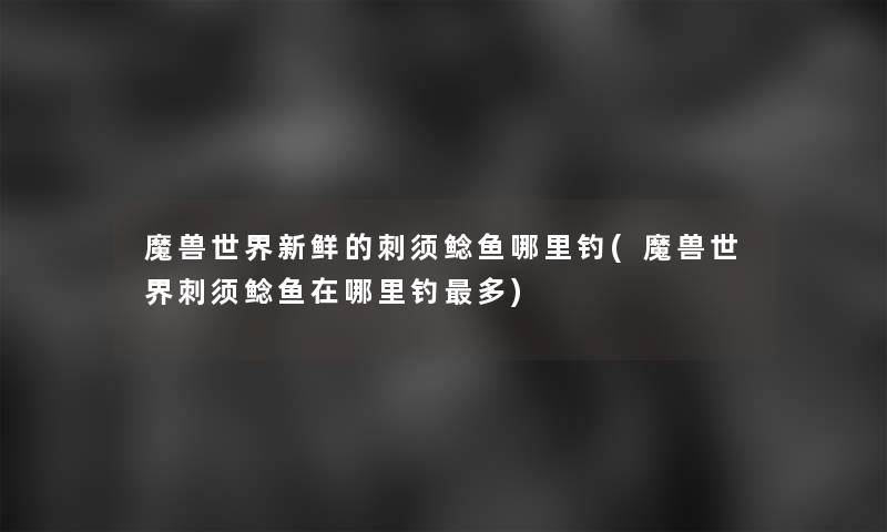 魔兽世界新鲜的刺须鲶鱼哪里钓(魔兽世界刺须鲶鱼在哪里钓多)