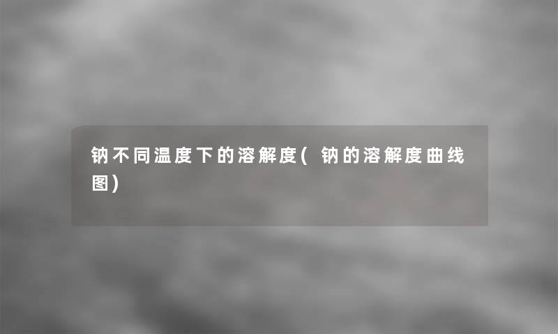 钠不同温度下的溶解度(钠的溶解度曲线图)
