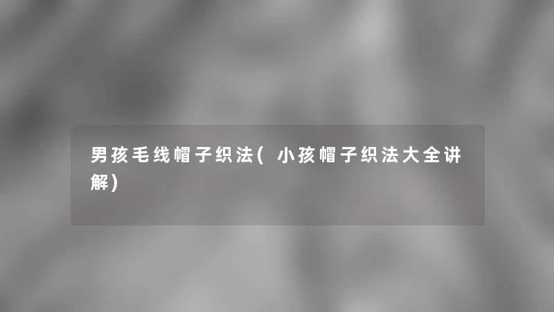 男孩毛线帽子织法(小孩帽子织法大全讲解)