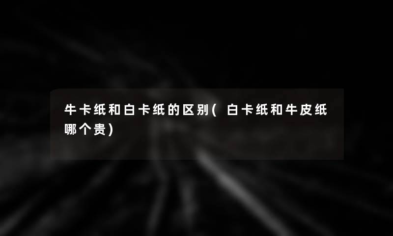 牛卡纸和白卡纸的区别(白卡纸和牛皮纸哪个贵)
