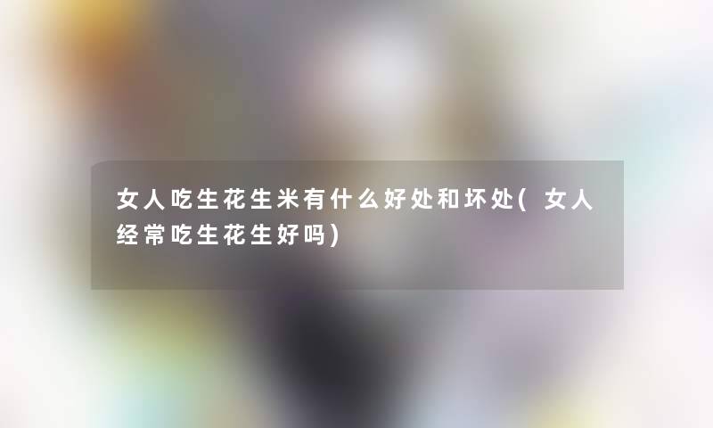 女人吃生花生米有什么好处和坏处(女人经常吃生花生好吗)