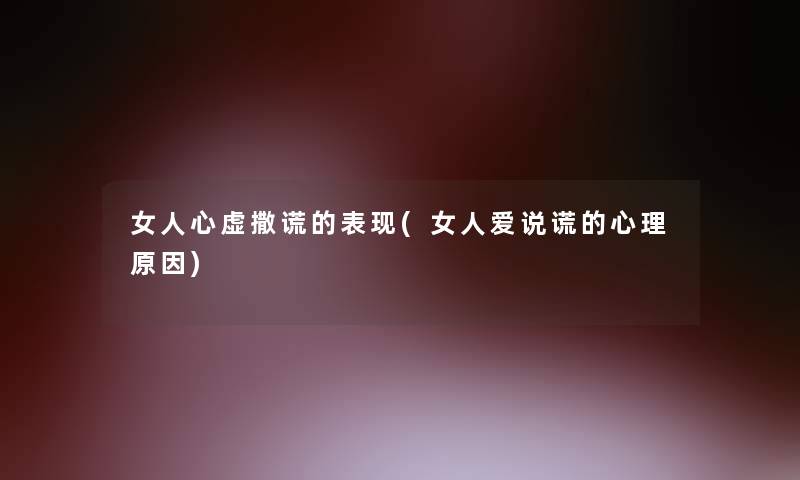 女人心虚撒谎的表现(女人爱说谎的心理原因)