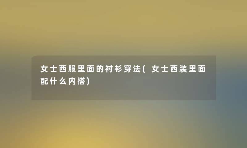 女士西服里面的衬衫穿法(女士西装里面配什么内搭)