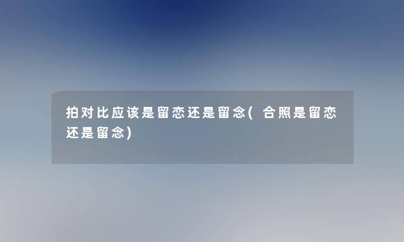 拍对比应该是留恋还是留念(合照是留恋还是留念)