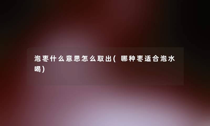 泡枣什么意思怎么取出(哪种枣适合泡水喝)