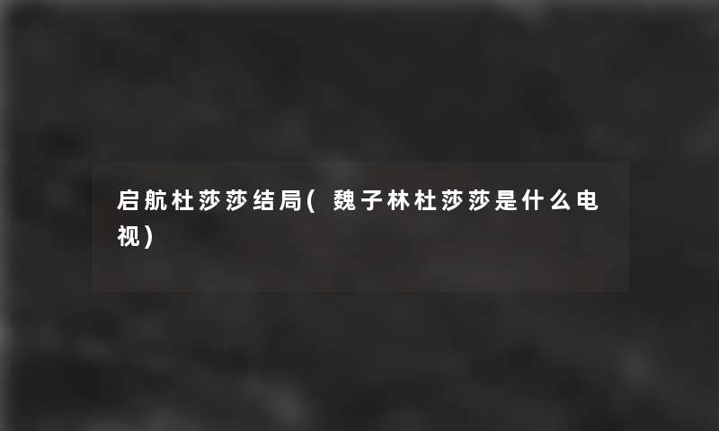 启航杜莎莎结局(魏子林杜莎莎是什么电视) 启航杜莎莎结局(魏子林杜莎莎是什么电视)