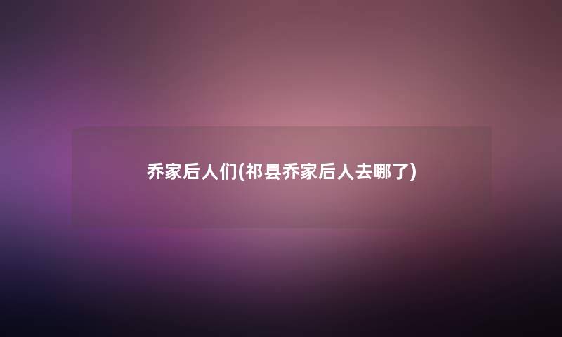 乔家后人们(祁县乔家后人去哪了)
