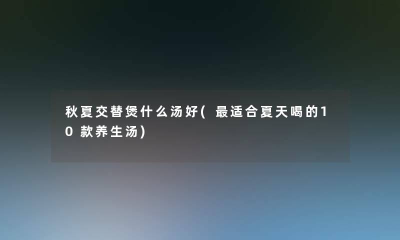 秋夏交替煲什么汤好(适合夏天喝的10款养生汤) 秋夏交替煲什么汤好(适合夏天喝的10款养生汤)