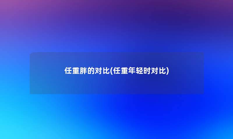 任重胖的对比(任重年轻时对比)