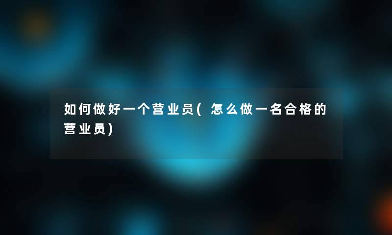 如何做好一个营业员(怎么做一名合格的营业员)