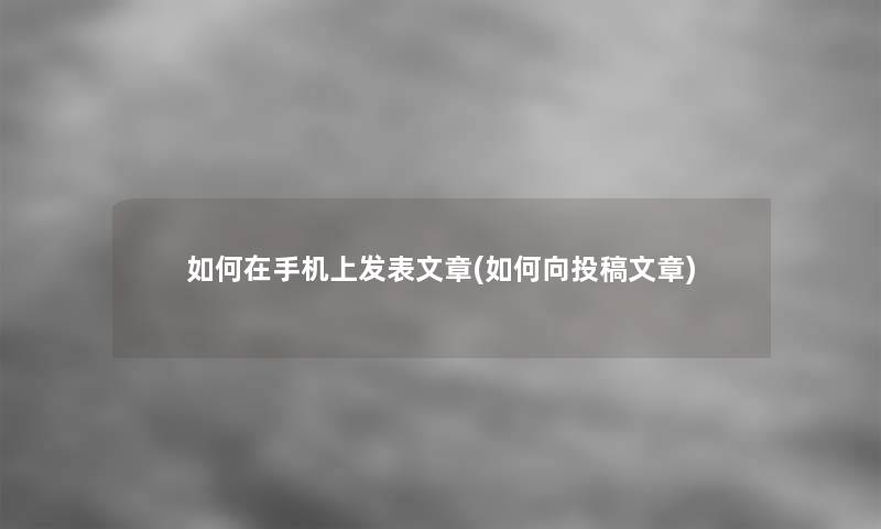 如何在手机上发表文章(如何向投稿文章)