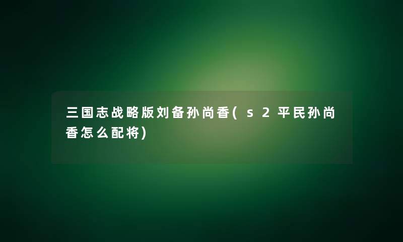 三国志战略版刘备孙尚香(s2平民孙尚香怎么配将)
