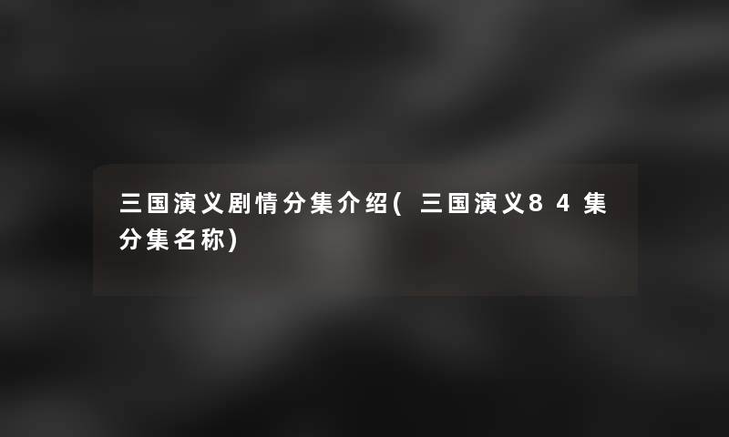 三国演义剧情分集介绍(三国演义84集分集名称)