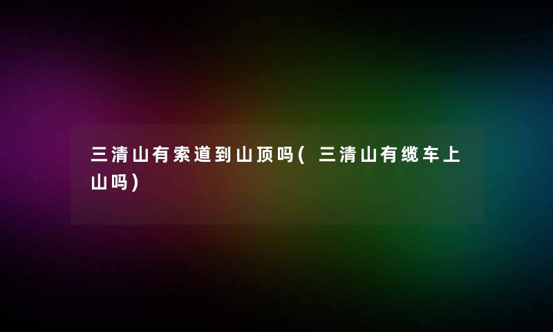 三清山有索道到山顶吗(三清山有缆车上山吗)