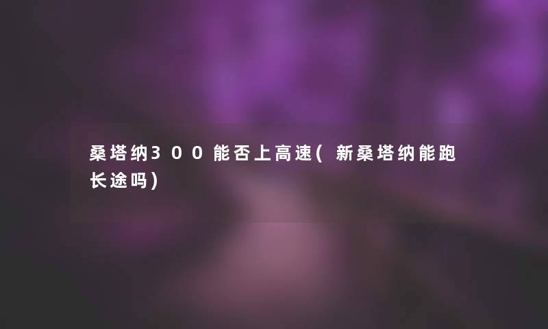 桑塔纳300能否上高速(新桑塔纳能跑长途吗)