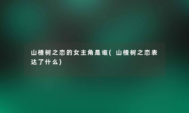 山楂树之恋的女主角是谁(山楂树之恋表达了什么) 山楂树之恋的女主角是谁(山楂树之恋表达了什么)