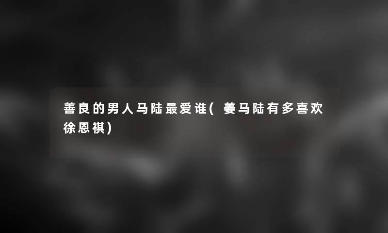善良的男人马陆爱谁(姜马陆有多喜欢徐恩祺) 善良的男人马陆爱谁(姜马陆有多喜欢徐恩祺)