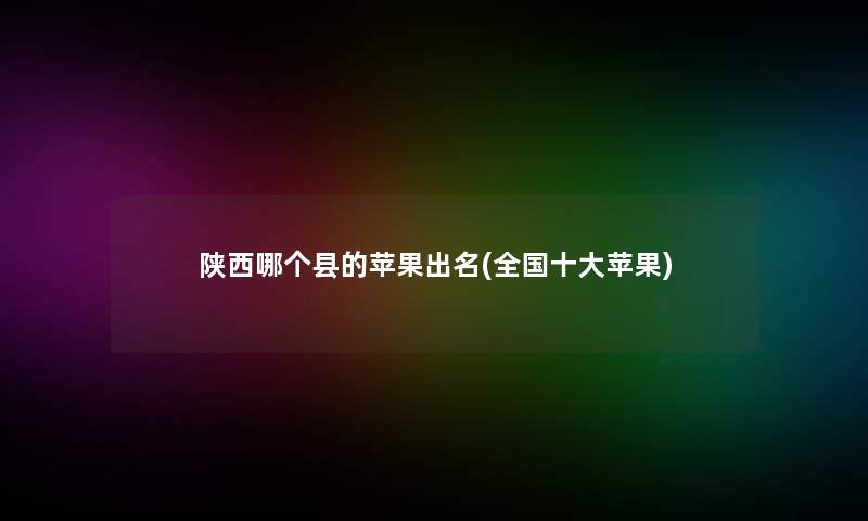 陕西哪个县的苹果出名(全国一些苹果) 陕西哪个县的苹果出名(全国一些苹果)