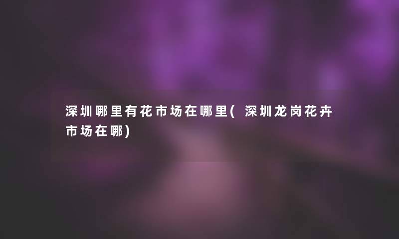深圳哪里有花市场在哪里(深圳龙岗花卉市场在哪)