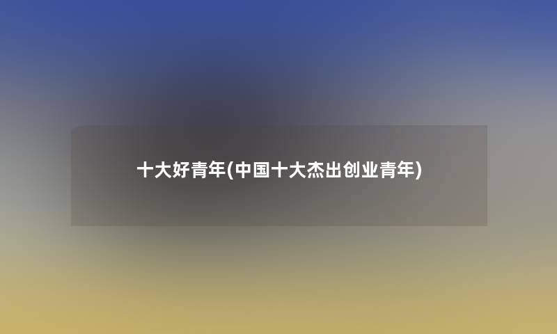 一些好青年(中国一些杰出创业青年) 一些好青年(中国一些杰出创业青年)