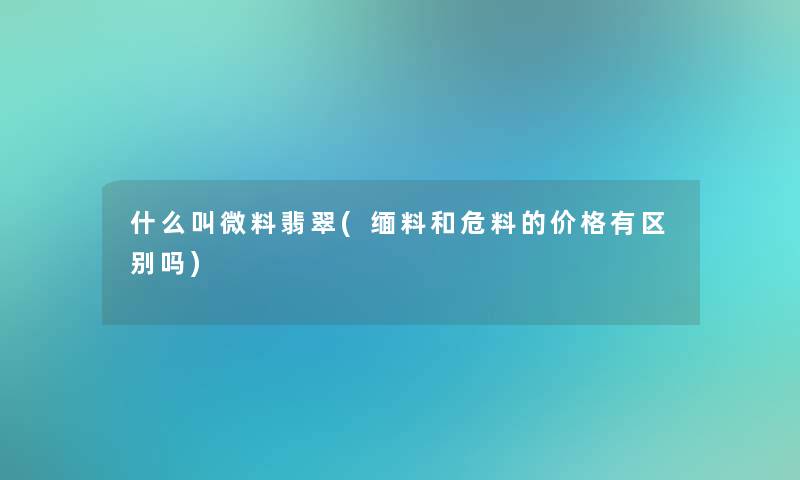 什么叫微料翡翠(缅料和危料的价格有区别吗) 什么叫微料翡翠(缅料和危料的价格有区别吗)