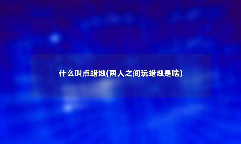 什么叫点蜡烛(两人之间玩蜡烛是啥) 什么叫点蜡烛(两人之间玩蜡烛是啥)