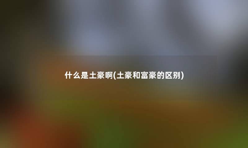 什么是土豪啊(土豪和富豪的区别)